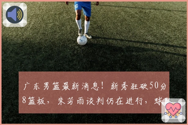 广东男篮最新消息！新秀狂砍50分8篮板，朱芳雨谈判仍在进行，球队出局导致收视率大幅下降。